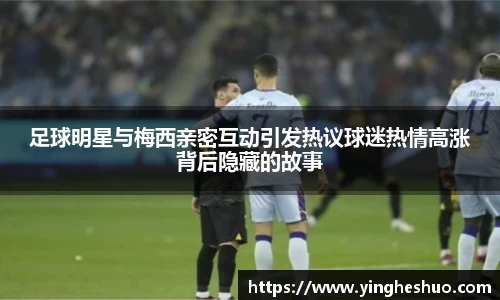 足球明星与梅西亲密互动引发热议球迷热情高涨背后隐藏的故事